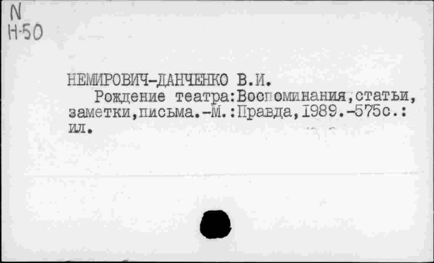 ﻿N Н-50
НЕ»ОВИЧ-ДАНЧЕНКО В.И.
Рождение театра:Воспоминания,статьи, заметки,письма.-М.:Правда,1989.-575с.: ил.